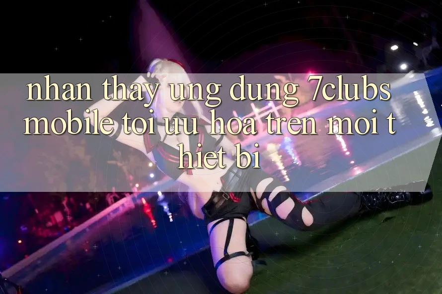 Nhận thấy Ứng Dụng 7clubs Mobile - Tối Ưu Hóa Trên Mọi Thiết Bị Nhận thấy Ứng Dụng 7clubs Mobile - Tối Ưu Hóa Trên Mọi Thiết Bị