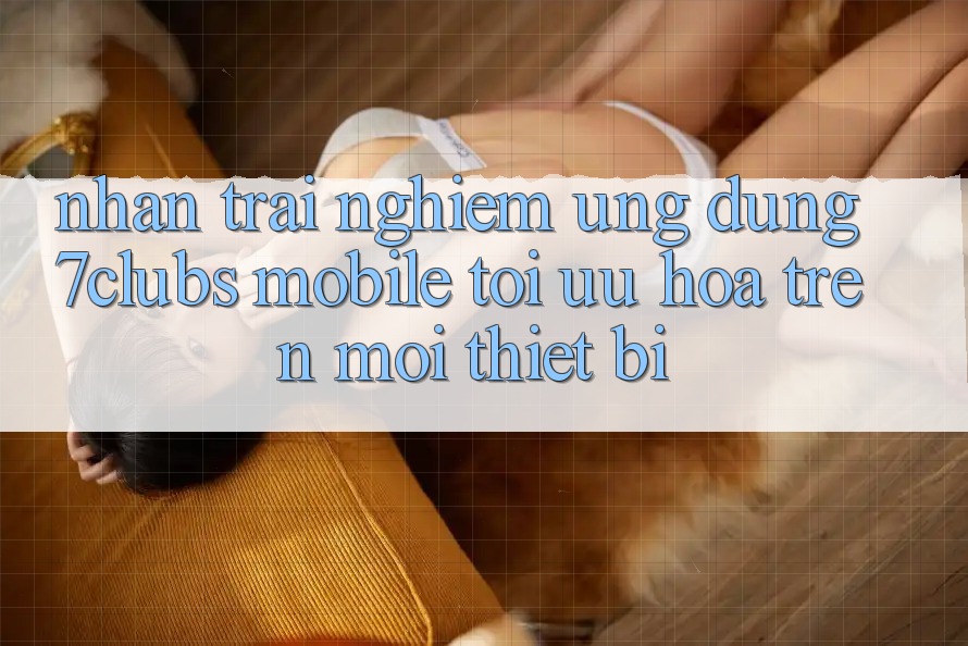 Nhận trải nghiệm Ứng Dụng 7clubs Mobile - Tối Ưu Hóa Trên Mọi Thiết Bị
