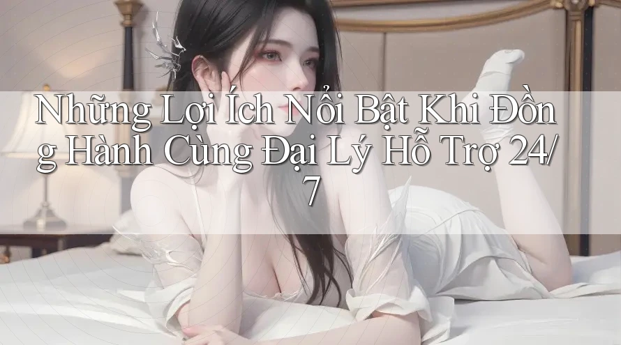 Những Lợi Ích Nổi Bật Khi Đồng Hành Cùng Đại Lý Hỗ Trợ 24/7