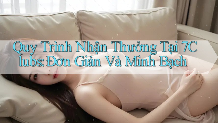 Quy Trình Nhận Thưởng Tại 7Clubs: Đơn Giản Và Minh Bạch