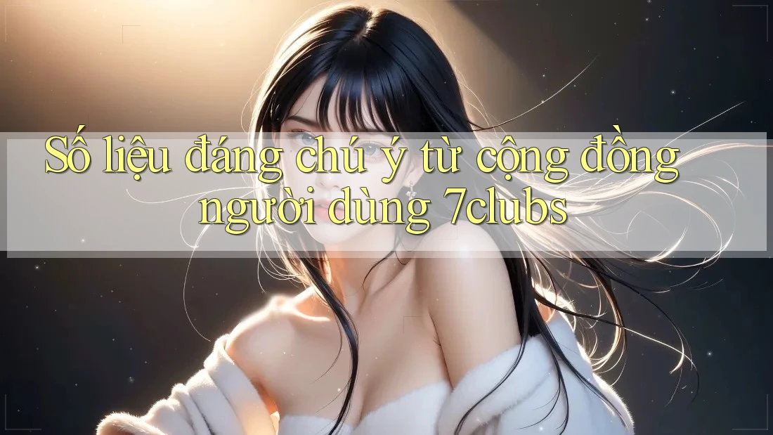 Số liệu đáng chú ý từ cộng đồng người dùng 7clubs