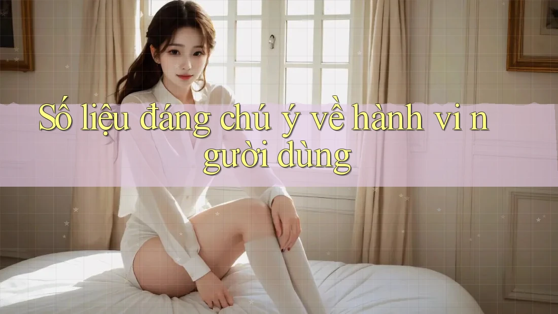 Số liệu đáng chú ý về hành vi người dùng
