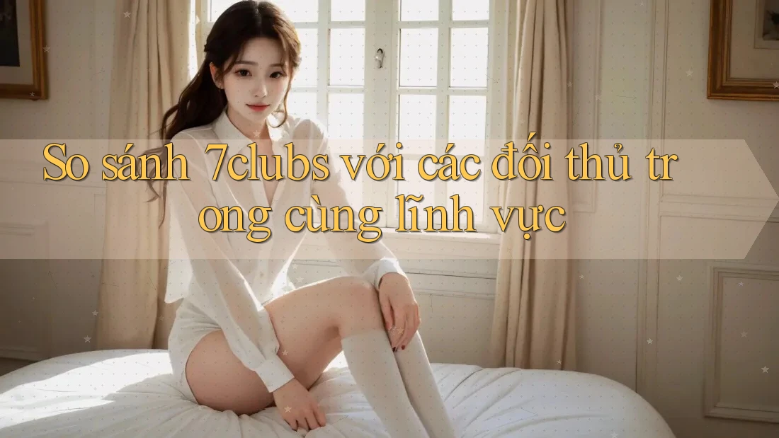 So sánh 7clubs với các đối thủ trong cùng lĩnh vực