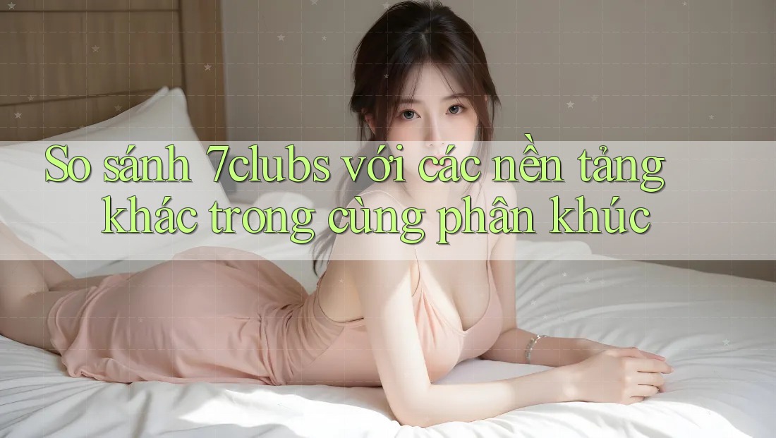 So sánh 7clubs với các nền tảng khác trong cùng phân khúc