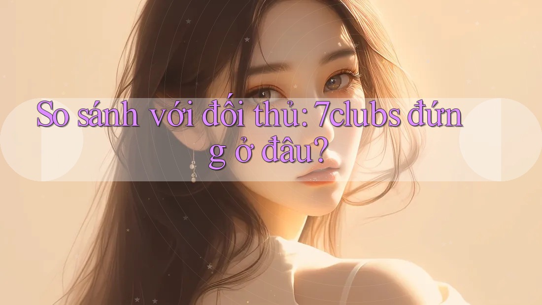 So sánh với đối thủ: 7clubs đứng ở đâu? So sánh với đối thủ: 7clubs đứng ở đâu?