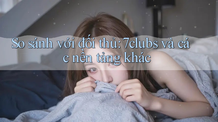 So sánh với đối thủ: 7clubs và các nền tảng khác So sánh với đối thủ: 7clubs và các nền tảng khác