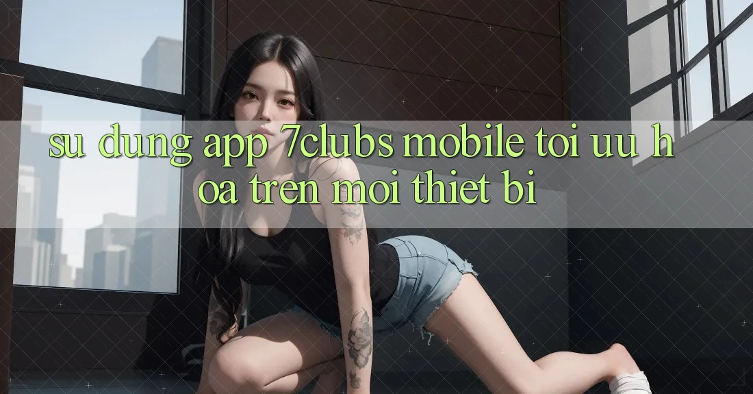 Sử dụng App 7clubs Mobile - Tối Ưu Hóa Trên Mọi Thiết Bị Sử dụng App 7clubs Mobile - Tối Ưu Hóa Trên Mọi Thiết Bị