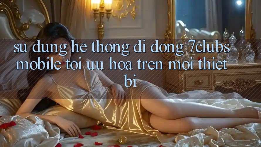 Sử dụng Hệ thống di động 7clubs Mobile - Tối Ưu Hóa Trên Mọi Thiết Bị