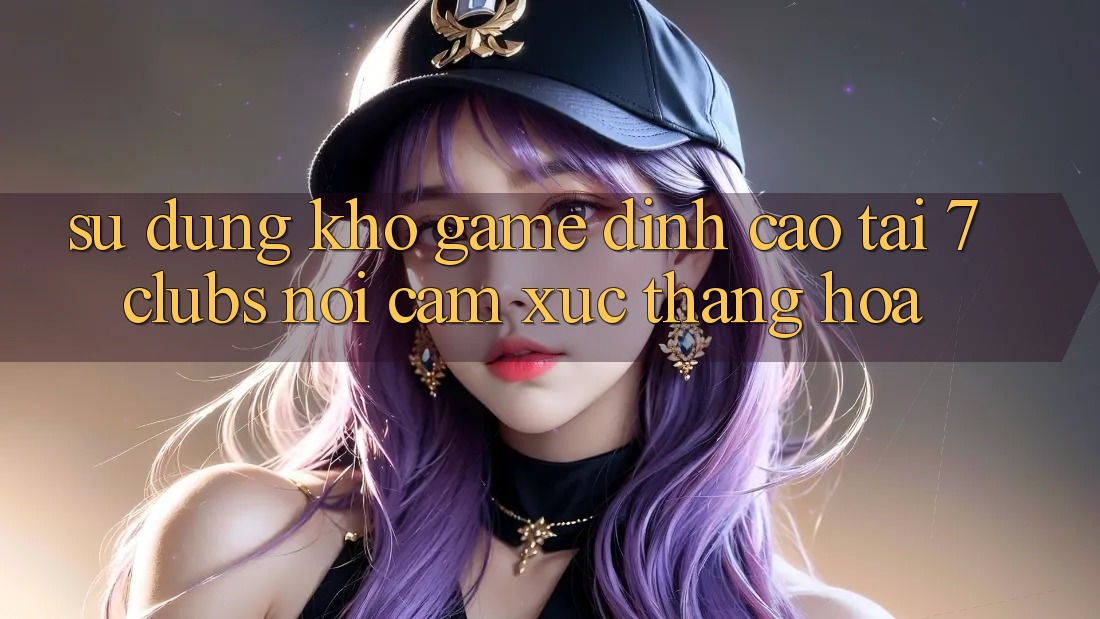 Sử dụng Kho Game Đỉnh Cao Tại 7clubs: Nơi Cảm Xúc Thăng Hoa