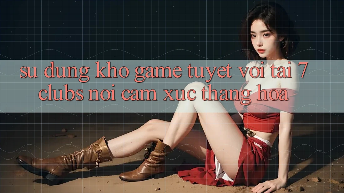 Sử dụng Kho Game Tuyệt vời Tại 7clubs: Nơi Cảm Xúc Thăng Hoa