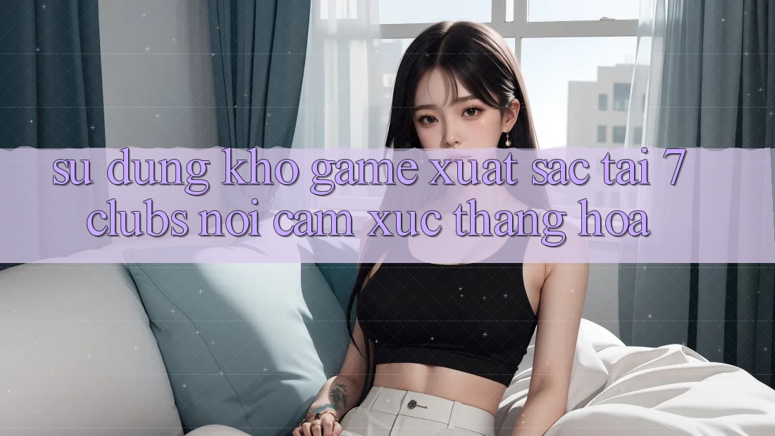 Sử dụng Kho Game Xuất sắc Tại 7clubs: Nơi Cảm Xúc Thăng Hoa Sử dụng Kho Game Xuất sắc Tại 7clubs: Nơi Cảm Xúc Thăng Hoa
