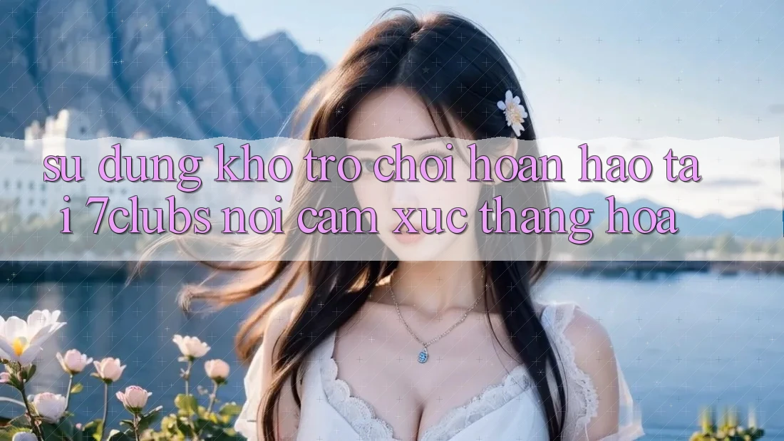 Sử dụng Kho Trò chơi Hoàn hảo Tại 7clubs: Nơi Cảm Xúc Thăng Hoa