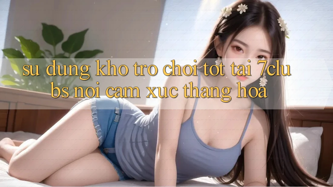 Sử dụng Kho Trò chơi Tốt Tại 7clubs: Nơi Cảm Xúc Thăng Hoa