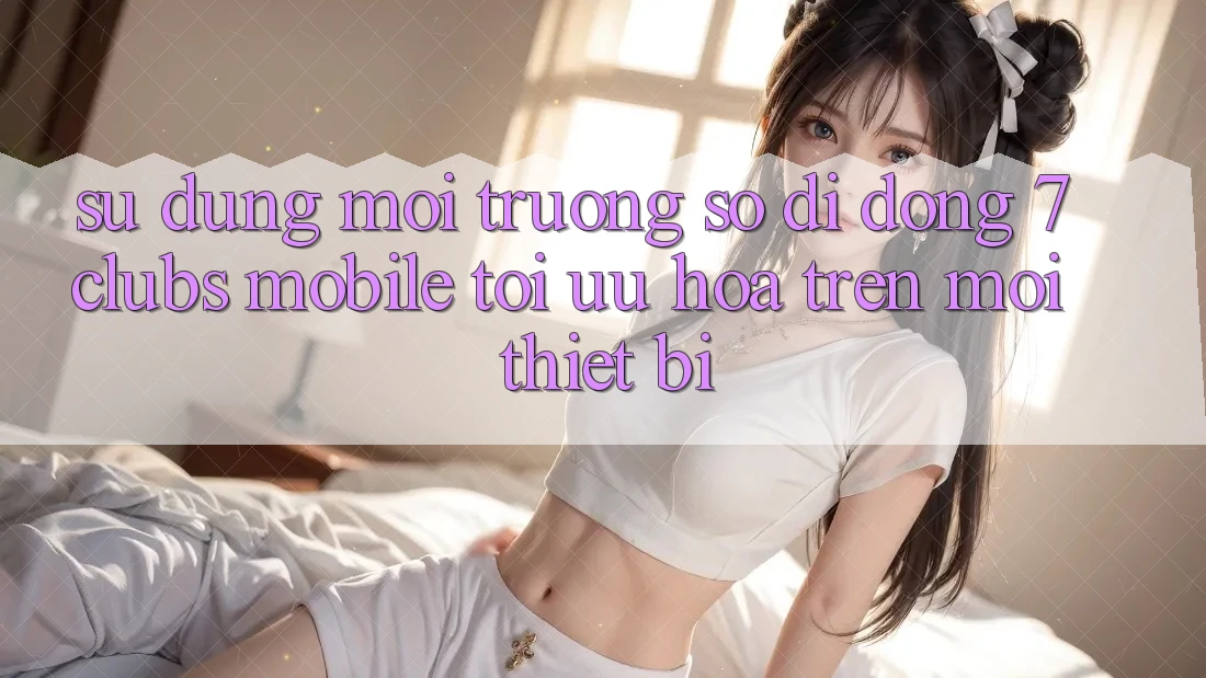 Sử dụng Môi trường số di động 7clubs Mobile - Tối Ưu Hóa Trên Mọi Thiết Bị Sử dụng Môi trường số di động 7clubs Mobile - Tối Ưu Hóa Trên Mọi Thiết Bị
