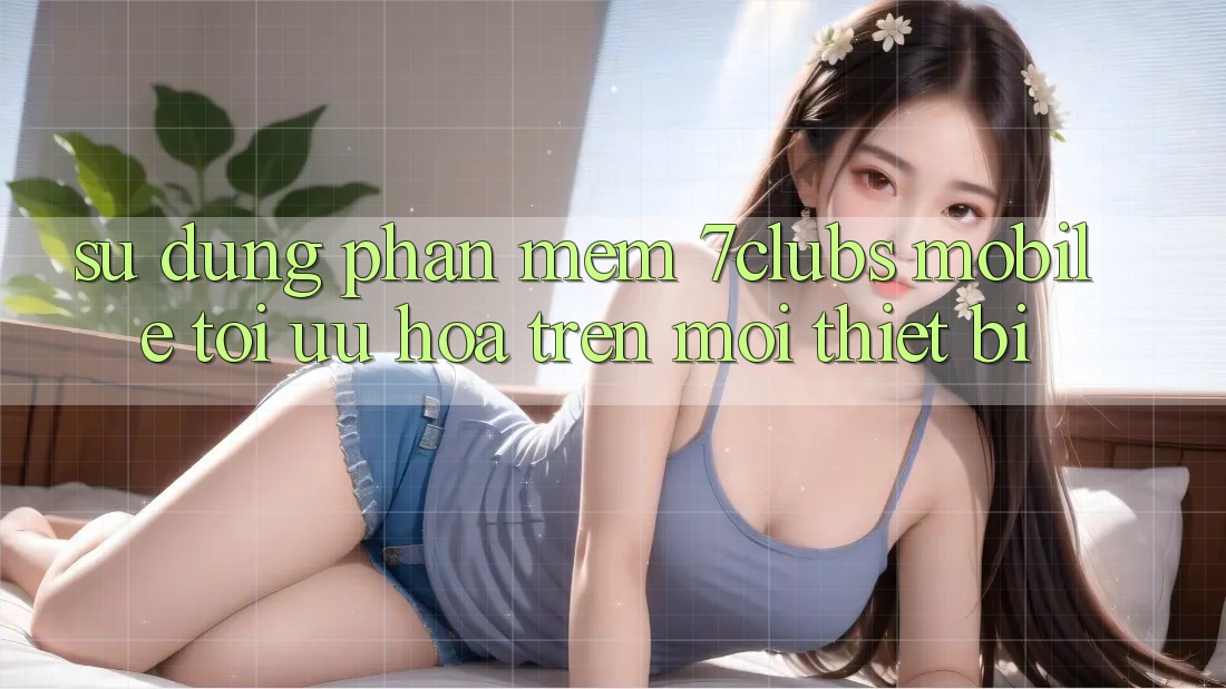 Sử dụng Phần mềm 7clubs Mobile - Tối Ưu Hóa Trên Mọi Thiết Bị Sử dụng Phần mềm 7clubs Mobile - Tối Ưu Hóa Trên Mọi Thiết Bị