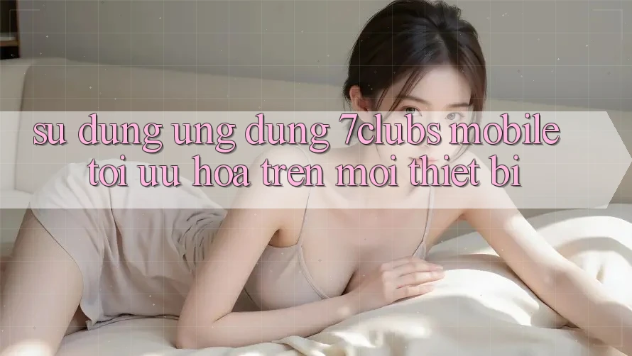 Sử dụng Ứng Dụng 7clubs Mobile - Tối Ưu Hóa Trên Mọi Thiết Bị Sử dụng Ứng Dụng 7clubs Mobile - Tối Ưu Hóa Trên Mọi Thiết Bị