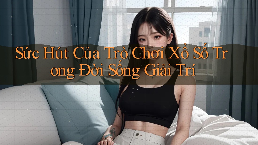 Sức Hút Của Trò Chơi Xổ Số Trong Đời Sống Giải Trí