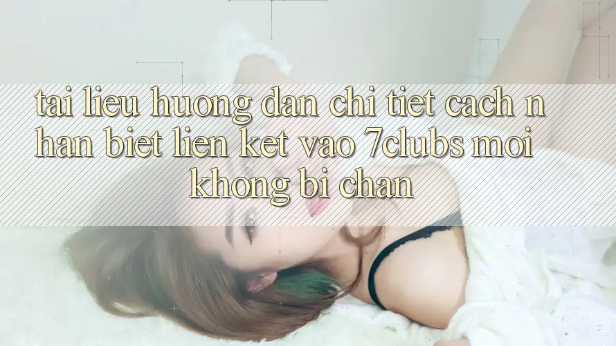 Tài liệu hướng dẫn Chi Tiết Cách Nhận Biết Liên kết Vào 7clubs Mới, Không Bị Chặn