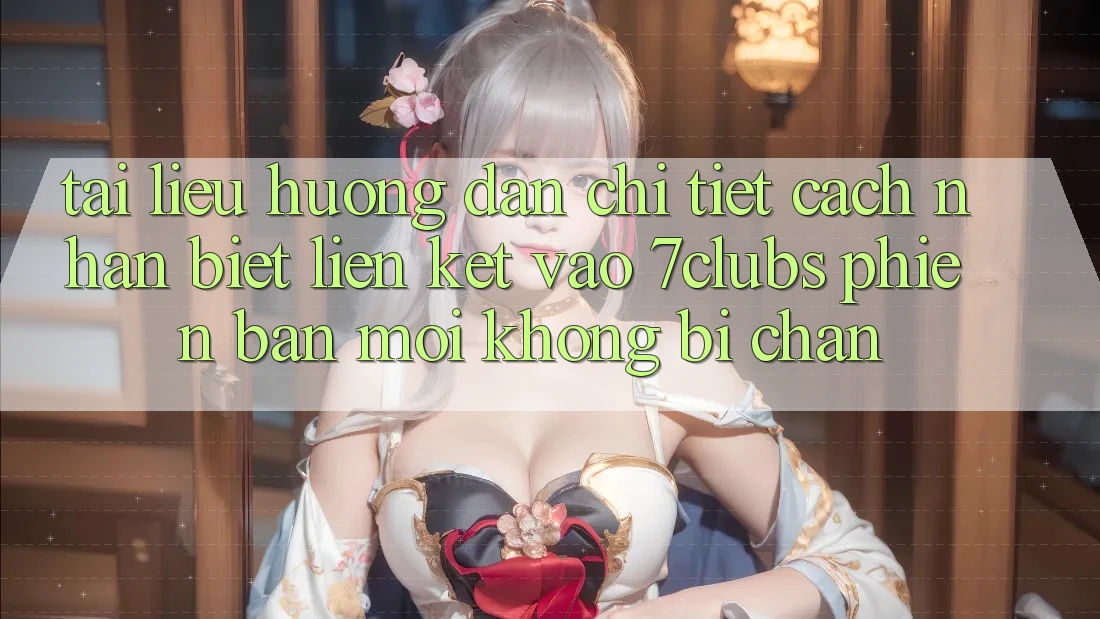 Tài liệu hướng dẫn Chi Tiết Cách Nhận Biết Liên kết Vào 7clubs Phiên bản mới, Không Bị Chặn
