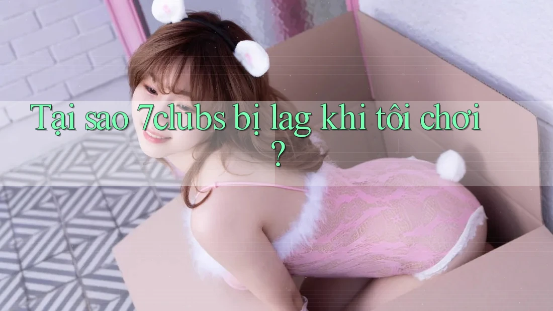Tại sao 7clubs bị lag khi tôi chơi?