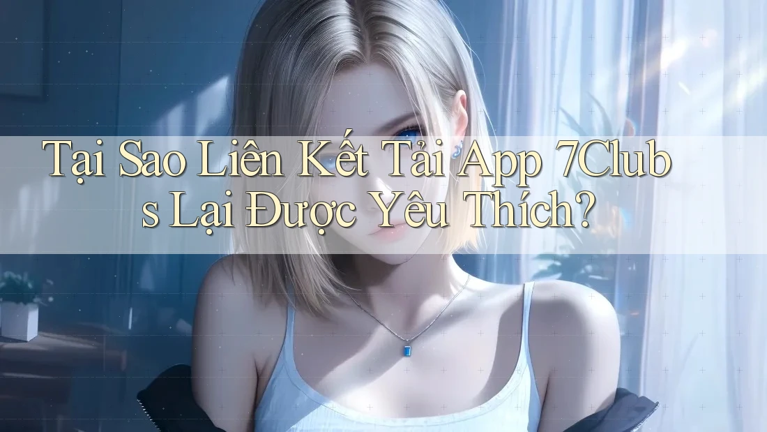 Tại Sao Liên Kết Tải App 7Clubs Lại Được Yêu Thích?