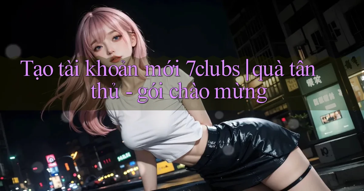 Tạo tài khoản mới 7clubs quà tân thủ   gói chào mừng