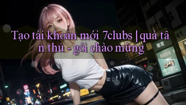 Tạo tài khoản mới 7clubs quà tân thủ   gói chào mừng