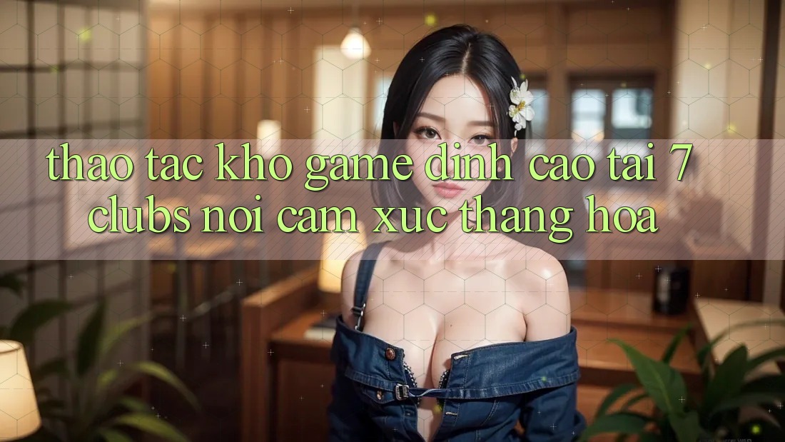 Thao tác Kho Game Đỉnh cao Tại 7clubs: Nơi Cảm Xúc Thăng Hoa Thao tác Kho Game Đỉnh cao Tại 7clubs: Nơi Cảm Xúc Thăng Hoa