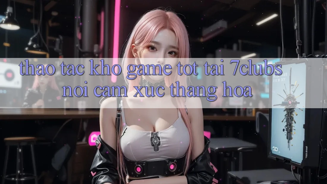 Thao tác Kho Game Tốt Tại 7clubs: Nơi Cảm Xúc Thăng Hoa