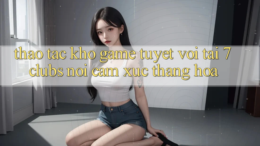 Thao tác Kho Game Tuyệt vời Tại 7clubs: Nơi Cảm Xúc Thăng Hoa