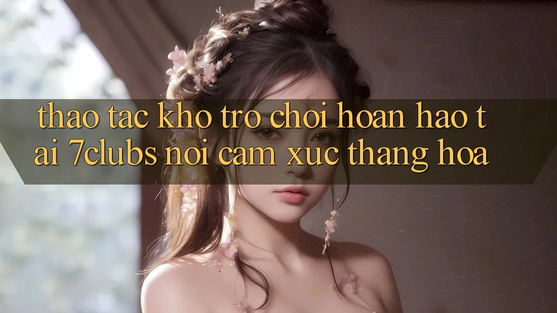 Thao tác Kho Trò chơi Hoàn hảo Tại 7clubs: Nơi Cảm Xúc Thăng Hoa