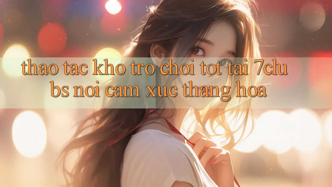 Thao tác Kho Trò chơi Tốt Tại 7clubs: Nơi Cảm Xúc Thăng Hoa Thao tác Kho Trò chơi Tốt Tại 7clubs: Nơi Cảm Xúc Thăng Hoa