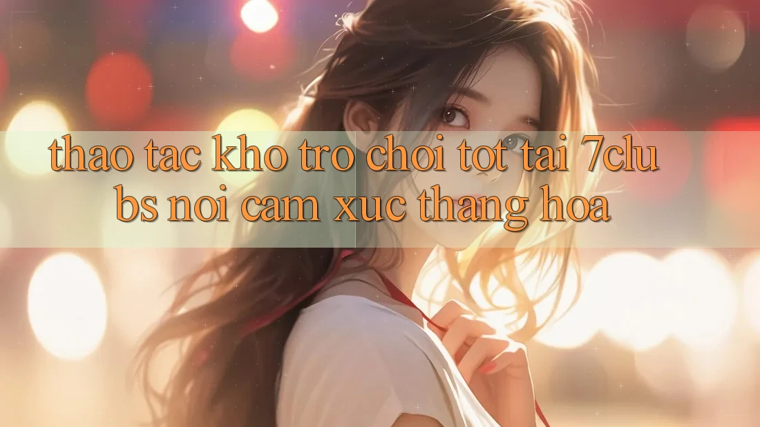 Thao tác Kho Trò chơi Tốt Tại 7clubs: Nơi Cảm Xúc Thăng Hoa Thao tác Kho Trò chơi Tốt Tại 7clubs: Nơi Cảm Xúc Thăng Hoa