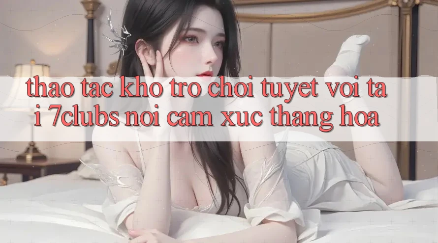 Thao tác Kho Trò chơi Tuyệt vời Tại 7clubs: Nơi Cảm Xúc Thăng Hoa
