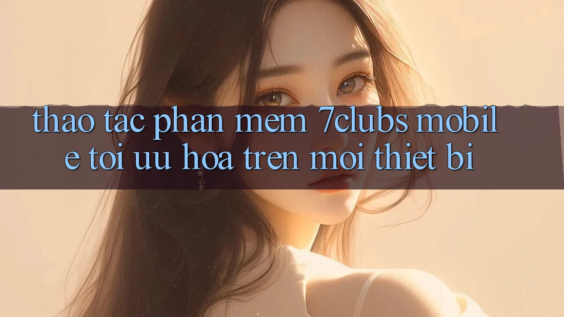 Thao tác Phần mềm 7clubs Mobile - Tối Ưu Hóa Trên Mọi Thiết Bị Thao tác Phần mềm 7clubs Mobile - Tối Ưu Hóa Trên Mọi Thiết Bị