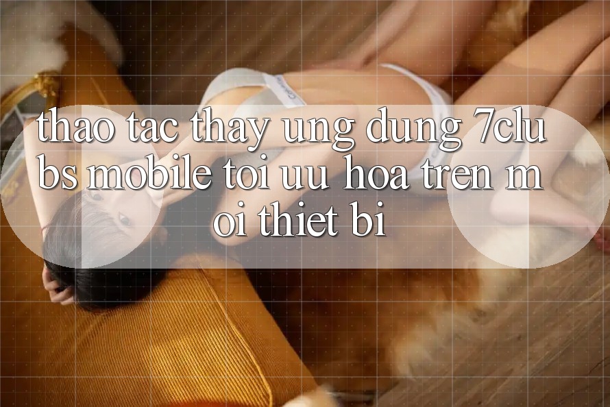 Thao tác thấy Ứng Dụng 7clubs Mobile - Tối Ưu Hóa Trên Mọi Thiết Bị