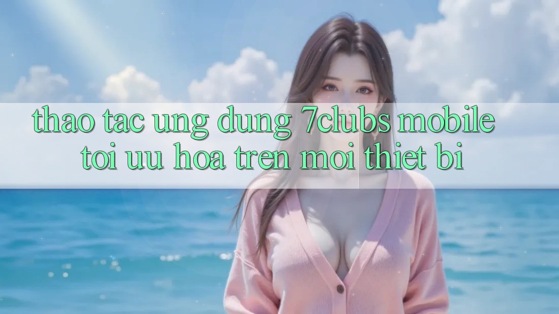 Thao tác Ứng Dụng 7clubs Mobile - Tối Ưu Hóa Trên Mọi Thiết Bị Thao tác Ứng Dụng 7clubs Mobile - Tối Ưu Hóa Trên Mọi Thiết Bị