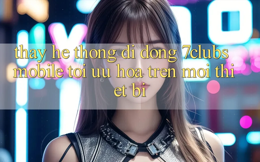 Thấy Hệ thống di động 7clubs Mobile - Tối Ưu Hóa Trên Mọi Thiết Bị