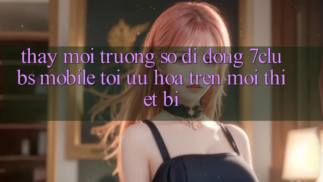 Thấy Môi trường số di động 7clubs Mobile - Tối Ưu Hóa Trên Mọi Thiết Bị