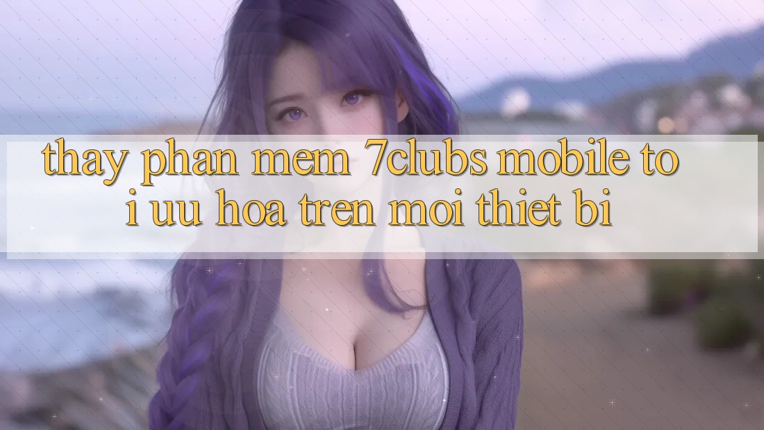 Thấy Phần mềm 7clubs Mobile - Tối Ưu Hóa Trên Mọi Thiết Bị Thấy Phần mềm 7clubs Mobile - Tối Ưu Hóa Trên Mọi Thiết Bị