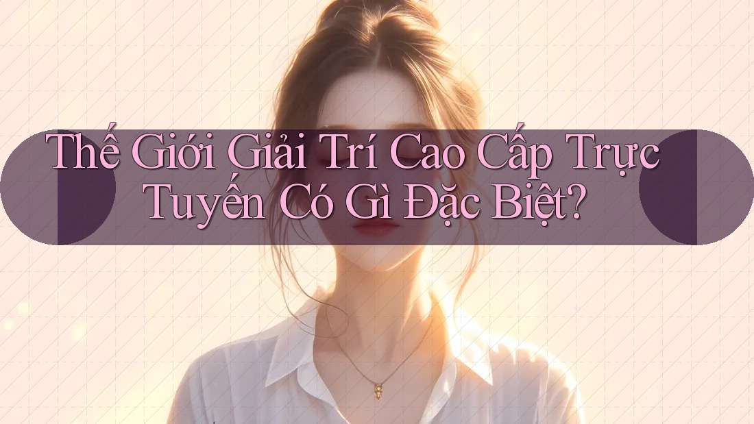 Thế Giới Giải Trí Cao Cấp Trực Tuyến Có Gì Đặc Biệt? Thế Giới Giải Trí Cao Cấp Trực Tuyến Có Gì Đặc Biệt?