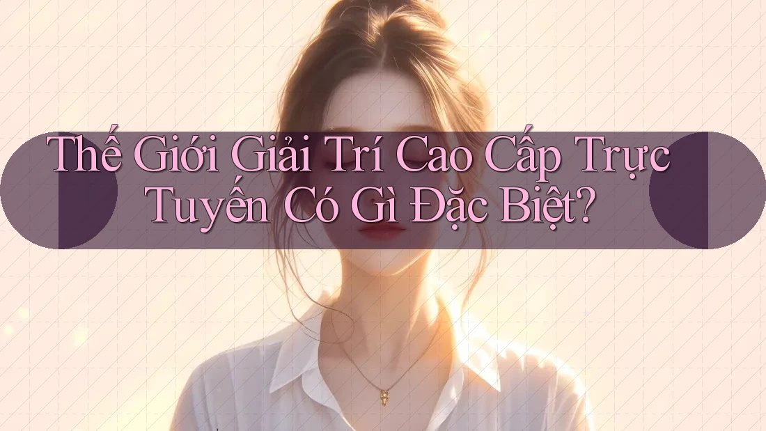 Thế Giới Giải Trí Cao Cấp Trực Tuyến Có Gì Đặc Biệt?