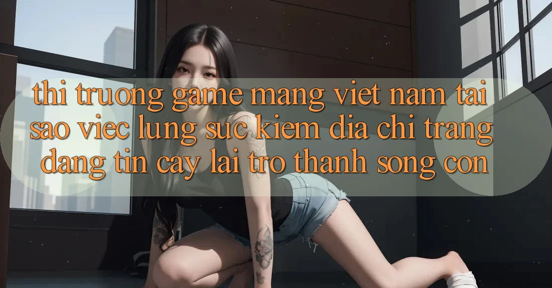 Thị Trường Game mạng Việt Nam: Tại Sao Việc Lùng sục Kiếm “Địa chỉ trang Đáng tin cậy” Lại Trở Thành Sống Còn?