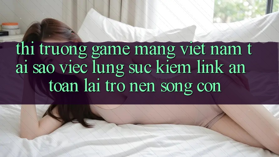 Thị Trường Game mạng Việt Nam: Tại Sao Việc Lùng sục kiếm “Link An Toàn” Lại Trở nên Sống Còn?
