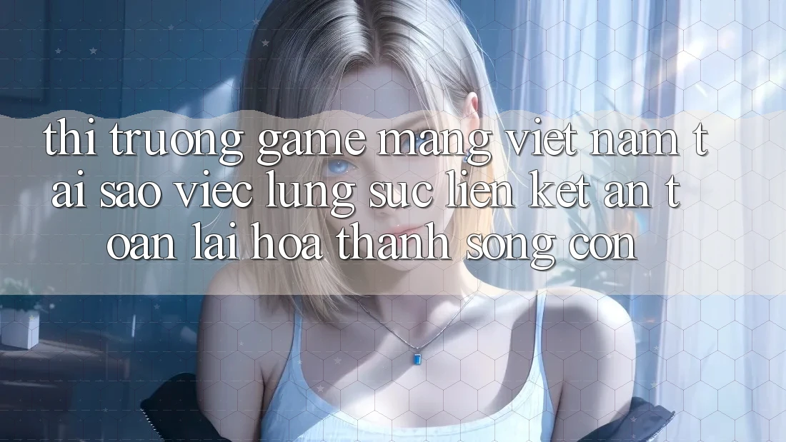 Thị Trường Game mạng Việt Nam: Tại Sao Việc Lùng sục “Liên kết An Toàn” Lại Hóa thành Sống Còn? Thị Trường Game mạng Việt Nam: Tại Sao Việc Lùng sục “Liên kết An Toàn” Lại Hóa thành Sống Còn?