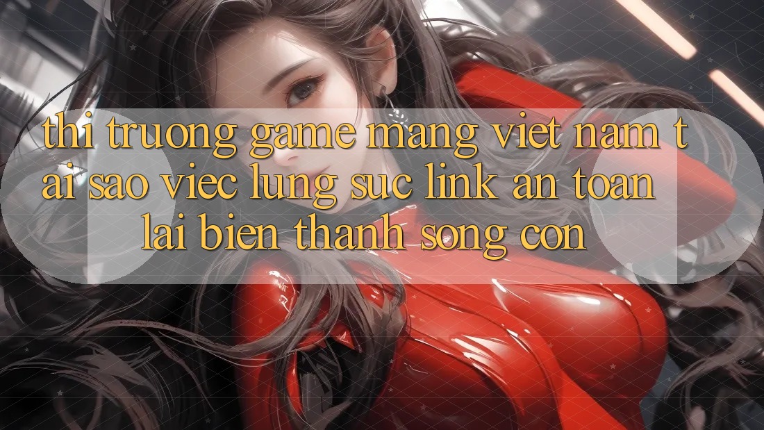 Thị Trường Game mạng Việt Nam: Tại Sao Việc Lùng sục “Link An Toàn” Lại Biến thành Sống Còn?