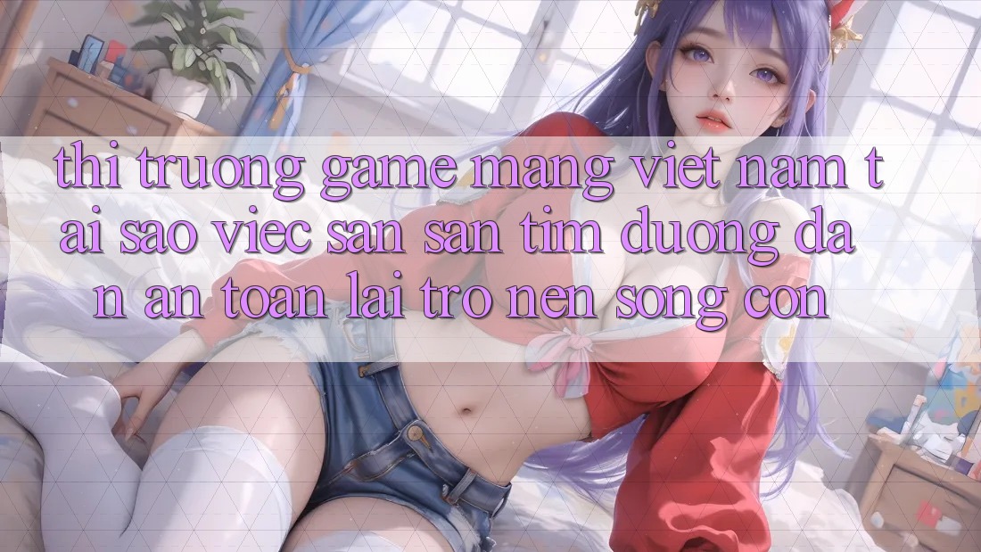 Thị Trường Game mạng Việt Nam: Tại Sao Việc Săn săn tìm “Đường dẫn An Toàn” Lại Trở nên Sống Còn? Thị Trường Game mạng Việt Nam: Tại Sao Việc Săn săn tìm “Đường dẫn An Toàn” Lại Trở nên Sống Còn?