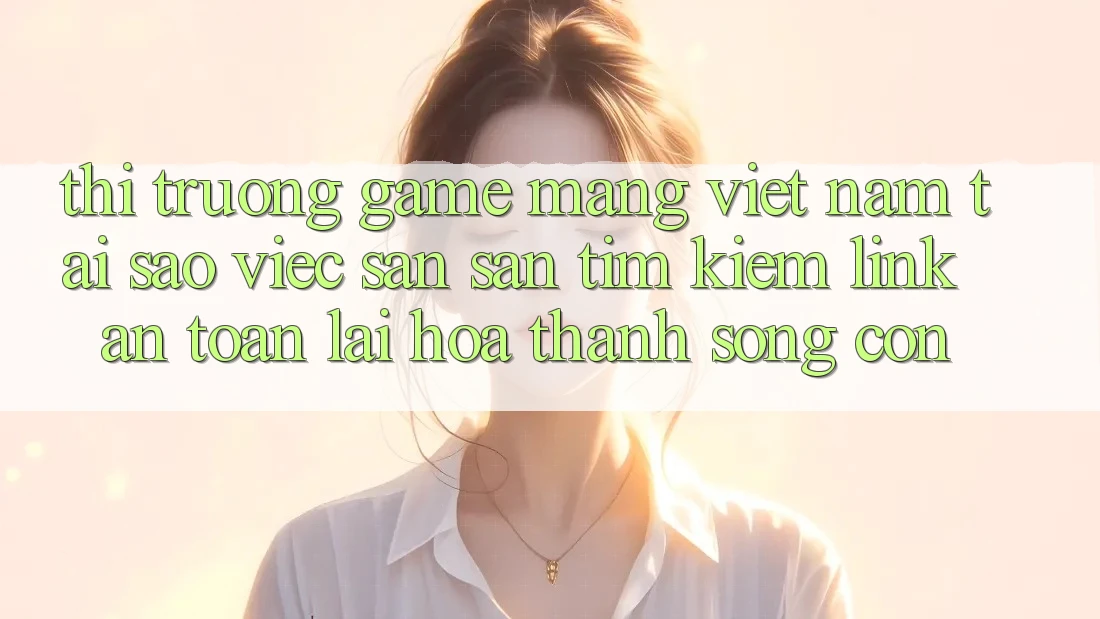 Thị Trường Game mạng Việt Nam: Tại Sao Việc Săn săn tìm kiếm “Link An Toàn” Lại Hóa thành Sống Còn?
