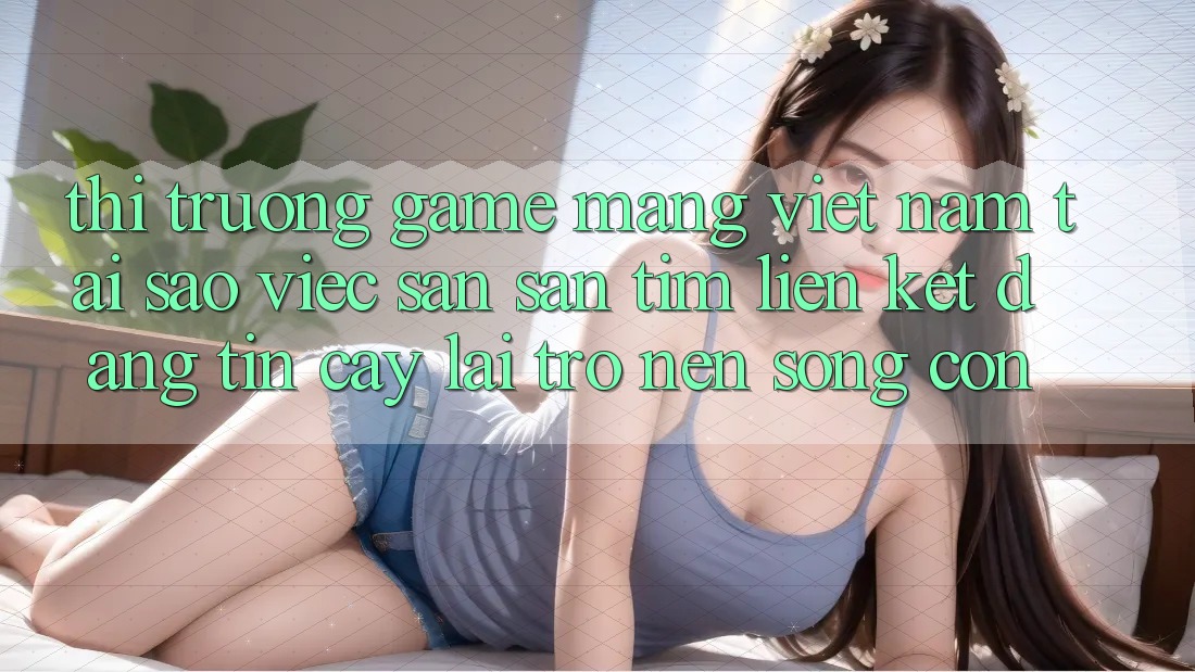 Thị Trường Game mạng Việt Nam: Tại Sao Việc Săn săn tìm “Liên kết Đáng tin cậy” Lại Trở nên Sống Còn? Thị Trường Game mạng Việt Nam: Tại Sao Việc Săn săn tìm “Liên kết Đáng tin cậy” Lại Trở nên Sống Còn?