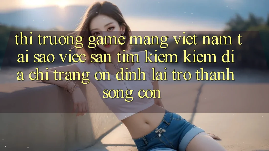 Thị Trường Game mạng Việt Nam: Tại Sao Việc Săn tìm kiếm Kiếm “Địa chỉ trang Ổn định” Lại Trở thành Sống Còn?